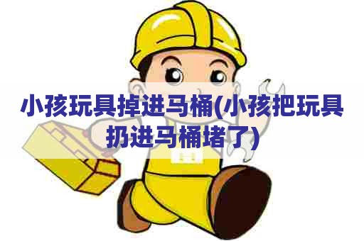 小孩玩具掉进马桶(小孩把玩具扔进马桶堵了)