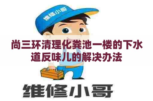 尚三环清理化粪池一楼的下水道反味儿的解决办法