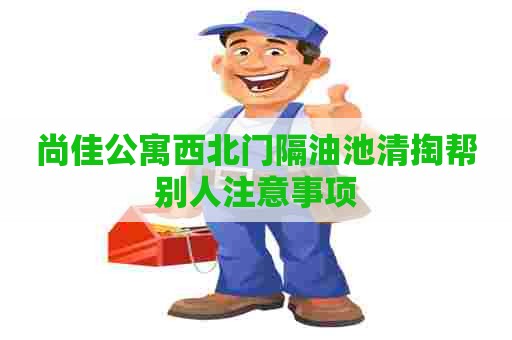 尚佳公寓西北门隔油池清掏帮别人注意事项