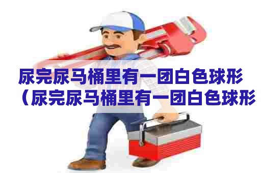 尿完尿马桶里有一团白色球形（尿完尿马桶里有一团白色球形沉淀）