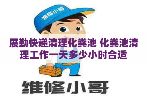 展勤快递清理化粪池 化粪池清理工作一天多少小时合适
