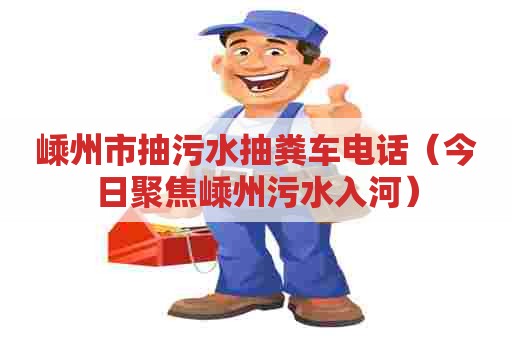 嵊州市抽污水抽粪车电话（今日聚焦嵊州污水入河）