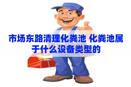 市场东路清理化粪池 化粪池属于什么设备类型的