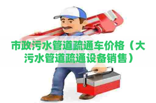 市政污水管道疏通车价格（大污水管道疏通设备销售）