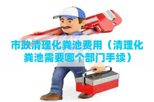 市政清理化粪池费用（清理化粪池需要哪个部门手续）