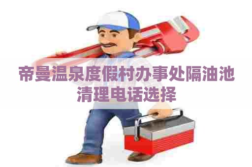 帝曼温泉度假村办事处隔油池清理电话选择