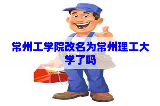 常州工学院改名为常州理工大学了吗 常州工学院改名为常州理工大学了吗