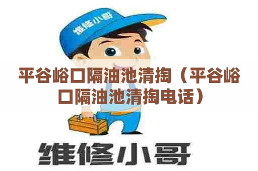 平谷峪口隔油池清掏（平谷峪口隔油池清掏电话）