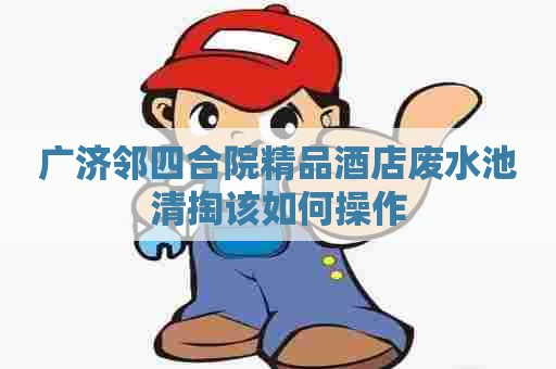 广济邻四合院精品酒店废水池清掏该如何操作