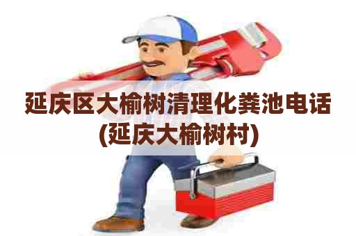 延庆区大榆树清理化粪池电话(延庆大榆树村) 延庆区大榆树清理化粪池电话(延庆大榆树村)