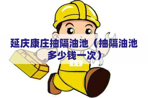 延庆康庄抽隔油池（抽隔油池多少钱一次）