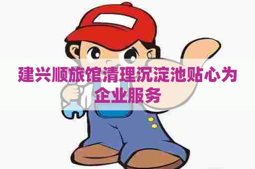 建兴顺旅馆清理沉淀池贴心为企业服务