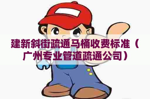 建新斜街疏通马桶收费标准（广州专业管道疏通公司）