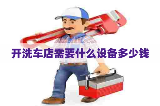 开洗车店需要什么设备多少钱 开洗车店需要什么设备多少钱