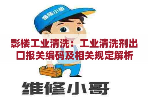 影楼工业清洗：工业清洗剂出口报关编码及相关规定解析