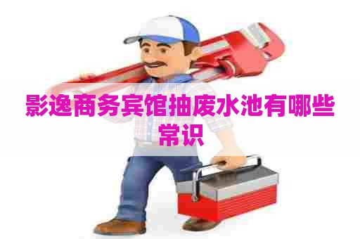 影逸商务宾馆抽废水池有哪些常识