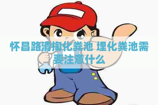怀昌路清掏化粪池 埋化粪池需要注意什么