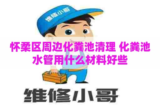 怀柔区周边化粪池清理 化粪池水管用什么材料好些