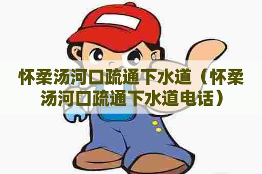 怀柔汤河口疏通下水道（怀柔汤河口疏通下水道电话）