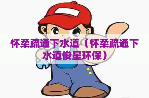 怀柔疏通下水道（怀柔疏通下水道俊星环保）