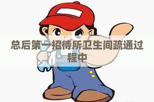 总后第一招待所卫生间疏通过程中