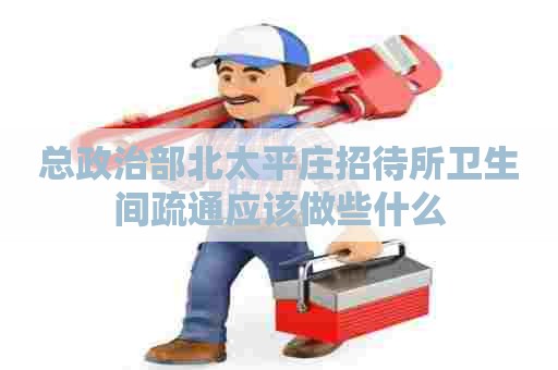总政治部北太平庄招待所卫生间疏通应该做些什么