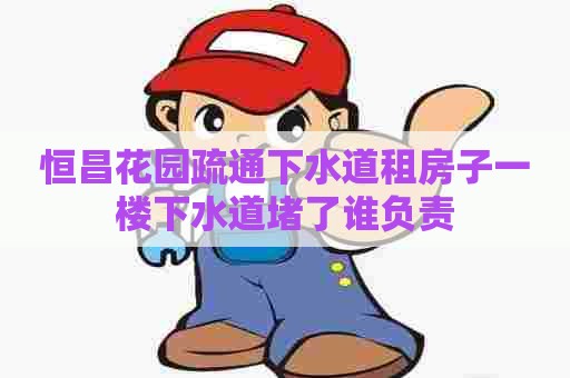 恒昌花园疏通下水道租房子一楼下水道堵了谁负责