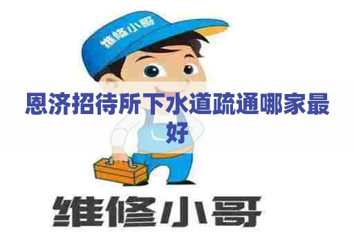 恩济招待所下水道疏通哪家最好