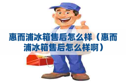 惠而浦冰箱售后怎么样（惠而浦冰箱售后怎么样啊）