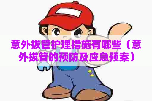 意外拔管护理措施有哪些(意外拔管的预防及应急预案) 意外拔管护理措施有哪些(意外拔管的预防及应急预案)