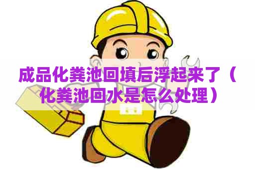 成品化粪池回填后浮起来了（化粪池回水是怎么处理）
