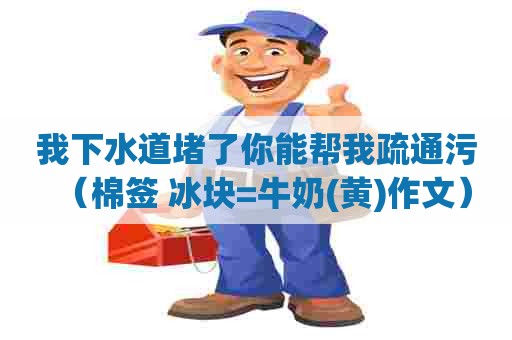 我下水道堵了你能帮我疏通污（棉签+冰块=牛奶(黄)作文）