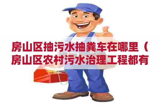 房山区抽污水抽粪车在哪里（房山区农村污水治理工程都有哪个地方）