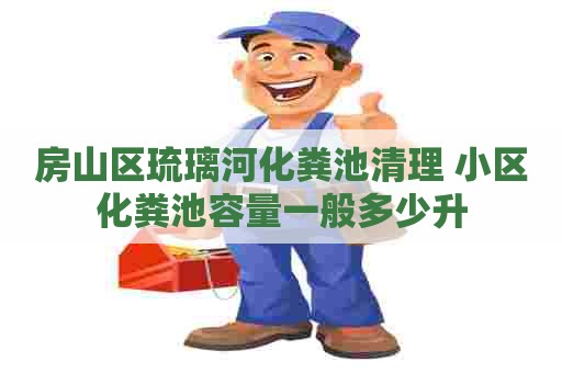 房山区琉璃河化粪池清理 小区化粪池容量一般多少升