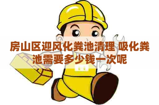 房山区迎风化粪池清理 吸化粪池需要多少钱一次呢