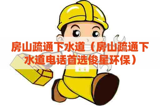 房山疏通下水道（房山疏通下水道电话首选俊星环保）