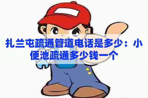 扎兰屯疏通管道电话是多少：小便池疏通多少钱一个