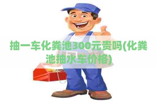 抽一车化粪池300元贵吗(化粪池抽水车价格)