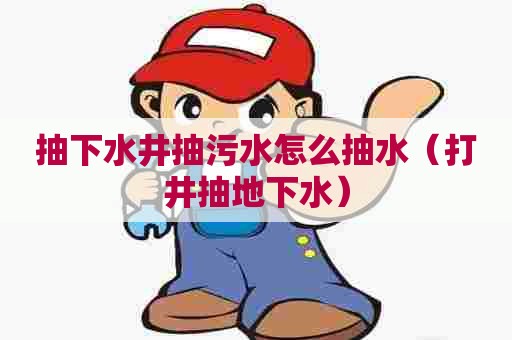 抽下水井抽污水怎么抽水(打井抽地下水) 抽下水井抽污水怎么抽水(打井抽地下水)