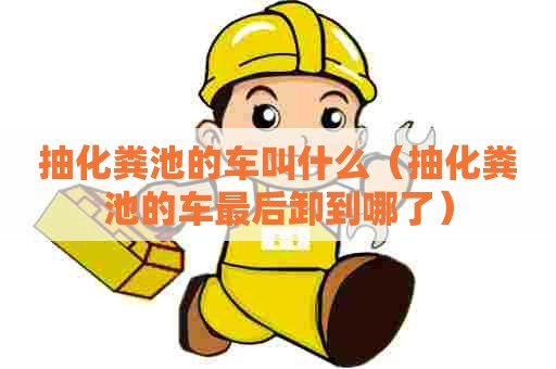 抽化粪池的车叫什么（抽化粪池的车最后卸到哪了）