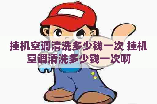 挂机空调清洗多少钱一次 挂机空调清洗多少钱一次啊