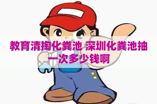 教育清掏化粪池 深圳化粪池抽一次多少钱啊
