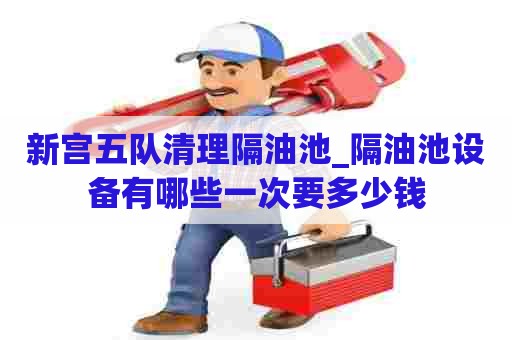 新宫五队清理隔油池_隔油池设备有哪些一次要多少钱 新宫五队清理隔油池_隔油池设备有哪些一次要多少钱