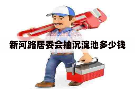 新河路居委会抽沉淀池多少钱 新河路居委会抽沉淀池多少钱