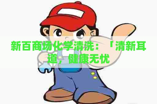 新百商场化学清洗：「清新耳道，健康无忧