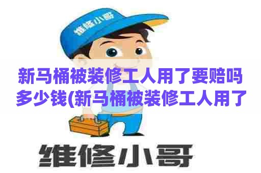 新马桶被装修工人用了要赔吗多少钱(新马桶被装修工人用了要赔吗)