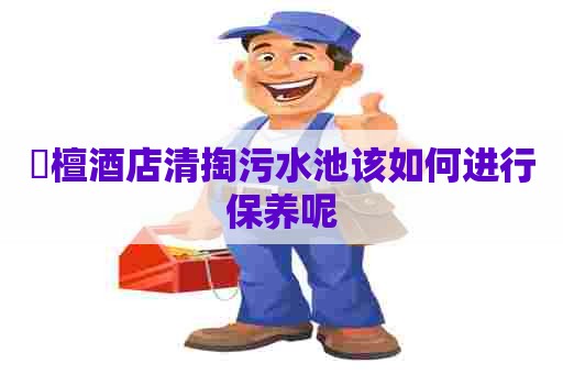旜檀酒店清掏污水池该如何进行保养呢