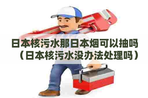日本核污水那日本烟可以抽吗（日本核污水没办法处理吗）