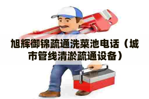 旭辉御锦疏通洗菜池电话(城市管线清淤疏通设备) 旭辉御锦疏通洗菜池电话(城市管线清淤疏通设备)
