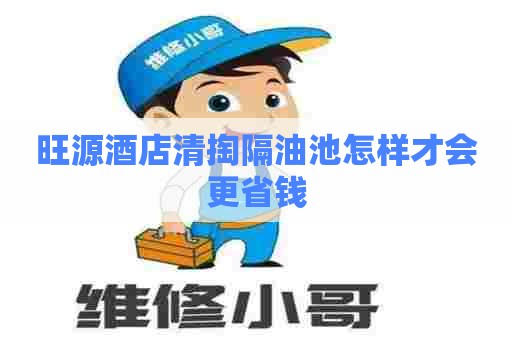 旺源酒店清掏隔油池怎样才会更省钱